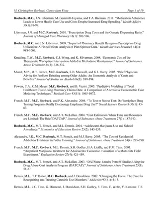 M. Christopher Roebuck, Curriculum Vitae                                               Page 3 of 10

Roebuck, M.C., J.N. Liberman, M. Gemmill-Toyama, and T.A. Brennan. 2011. “Medication Adherence
      Leads to Lower Health Care Use and Costs Despite Increased Drug Spending.” Health Affairs
      30(1):91-99.

Liberman, J.N. and M.C. Roebuck. 2010. “Prescription Drug Costs and the Generic Dispensing Ratio.”
      Journal of Managed Care Pharmacy 16(7): 502-506.

Roebuck, M.C. and J.N. Liberman. 2009. “Impact of Pharmacy Benefit Design on Prescription Drug
      Utilization: A Fixed Effects Analysis of Plan Sponsor Data.” Health Services Research 44(3):
      988-1009.

Knealing, T.W., M.C. Roebuck, C.J. Wong, and K. Silverman. 2008. “Economic Cost of the
       Therapeutic Workplace Intervention Added to Methadone Maintenance.” Journal of Substance
       Abuse Treatment 34(3): 326-332.

Mundt, M.P., M.T. French, M.C. Roebuck, L.B. Manwell, and K.L. Barry. 2005. “Brief Physician
      Advice for Problem Drinking among Older Adults: An Economic Analysis of Costs and
      Benefits.” Journal of Studies on Alcohol 66(3): 389-394.

Powers, C.A., C.M. Meyer, M.C. Roebuck, and B. Vaziri. 2005. “Predictive Modeling of Total
      Healthcare Costs Using Pharmacy Claims Data: A Comparison of Alternative Econometric Cost
      Modeling Techniques.” Medical Care 43(11): 1065-1072.

French, M.T., M.C. Roebuck, and P.K. Alexandre. 2004. “To Test or Not to Test: Do Workplace Drug
       Testing Programs Really Discourage Employee Drug Use?" Social Science Research 33(1): 45-
       63.

French, M.T., M.C. Roebuck, and A.T. McLellan. 2004. “Cost Estimation When Time and Resources
       are Limited: The Brief DATCAP.” Journal of Substance Abuse Treatment 27(3): 187-193.

Roebuck, M.C., M.T. French, and M.L. Dennis. 2004. “Adolescent Marijuana Use and School
      Attendance.” Economics of Education Review 23(2): 145-153.

Alexandre, P.K., M.C. Roebuck, M.T. French, and M.J. Barry. 2003. “The Cost of Residential
      Addiction Treatment in Public Housing.” Journal of Substance Abuse Treatment 24(4): 285-290.

French, M.T., M.C. Roebuck, M.L. Dennis, S.H. Godley, H.A. Liddle, and F.M. Tims. 2003.
       “Outpatient Marijuana Treatment for Adolescents: Economic Evaluation of a Multi-Site Field
       Experiment.” Evaluation Review 27(4): 421-459.

Roebuck, M.C., M.T. French, and A.T. McLellan. 2003. “DATStats: Results from 85 Studies Using the
      Drug Abuse Cost Analysis Program (DATCAP).” Journal of Substance Abuse Treatment 25(1):
      51-57.

Dennis, M.L., T.F. Babor, M.C. Roebuck, and J. Donaldson. 2002. "Changing the Focus: The Case for
       Recognizing and Treating Cannabis Use Disorders." Addiction 97(S1): 4-15.

Dennis, M.L., J.C. Titus, G. Diamond, J. Donaldson, S.H. Godley, F. Tims, C. Webb, Y. Kaminer, T.F.
 