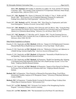 M. Christopher Roebuck, Curriculum Vitae                                               Page 4 of 10

       Babor, M.C. Roebuck, M.D. Godley, N. Hamilton, H. Liddle, C.K. Scott, and the CYT Steering
       Committee. 2002. “The Cannabis Youth Treatment (CYT) Experiment: Rationale, Study Design,
       and Analysis Plans. Addiction 97(S1): 16-34.

French, M.T., M.C. Roebuck, M.L. Dennis, G. Diamond, S.H. Godley, F. Tims, C. Webb, and J.M.
       Herrell. 2002. “The Economic Cost of Outpatient Marijuana Treatment for Adolescents:
       Findings from a Multi-Site Field Experiment.” Addiction 97(S1): 84-97.

French, M.T., M.C. Roebuck, and P.K. Alexandre. 2001. “Illicit Drug Use, Employment, and Labor
       Force Participation." Southern Economic Journal 68(2): 349-368.

French, M.T., M.C. Roebuck, K.A. McGeary, D.D. Chitwood, and C.B. McCoy. 2001. “Using the Drug
       Abuse Screening Test (DAST-10) to Analyze Health Services Utilization and Cost for Substance
       Abusers in a Community-Based Setting.” Substance Use and Misuse 36(6): 927-947.

French, M.T., M.C. Roebuck, A.T. McLellan, and J.L. Sindelar. 2001. “Can the Treatment Services
       Review (TSR) Be Used to Estimate the Costs of Addiction and Ancillary Services?” Journal of
       Substance Abuse 12(4): 341-363.

Other Works Completed or in Progress
Fronstin, P., M-J. Sepulveda, and M.C. Roebuck. In Review. “Impact of a Full Replacement Consumer-
       Directed Health Plan on Health Services Utilization: A Five-Year Study.” Health Affairs.

Fronstin, P., M-J. Sepulveda, and M.C. Roebuck. In Review. “Medication Utilization and Adherence in
       a Health Savings Account-Eligible Plan.” American Journal of Managed Care.

Fronstin, P., M-J. Sepulveda, and M.C. Roebuck. In Preparation. “Seasonality of Health Services Use
       and Spending.” Employee Benefits Research Institute.

Fronstin, P., M-J. Sepulveda, and M.C. Roebuck. In Preparation. “Health Care Spending after Adopting
       a Full Replacement High-Deductible Health Plan with a Health Savings Account: A Five-Year
       Study.” Employee Benefits Research Institute.

Fronstin, P., M-J. Sepulveda, and M.C. Roebuck. In Preparation. “Impact of Zero Patient Cost-Sharing
       for Primary Care on Health Services Utilization and Costs.” Employee Benefits Research
       Institute.

Roebuck, M.C. In Preparation. “Price Elasticity of Demand for Prescription Drugs: Fixed Effects
      Instrumental Variables Analyses of 29 Therapeutic Classes.” University of Maryland, Baltimore
      County (UMBC).

Roebuck, M.C. In Preparation. “Canadian Border Crossing for Prescription Drugs: Evidence from
     Claims Data on American Seniors.” RxEconomics LLC.

French, M.T. and M.C. Roebuck. 2002. “Economic Cost Analysis of the Strengthening Families
       Program.” University of Miami, executive summary.

French, M.T. and M.C. Roebuck. 2000. “The Incremental Cost of In-Prison TCs and Aftercare
 