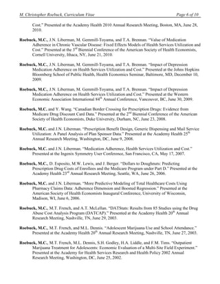 M. Christopher Roebuck, Curriculum Vitae                                               Page 6 of 10

       Cost.” Presented at the Academy Health 2010 Annual Research Meeting, Boston, MA, June 28,
       2010.

Roebuck, M.C., J.N. Liberman, M. Gemmill-Toyama, and T.A. Brennan. “Value of Medication
      Adherence in Chronic Vascular Disease: Fixed Effects Models of Health Services Utilization and
      Cost.” Presented at the 3rd Biennial Conference of the American Society of Health Economists,
     Cornell University, Ithaca, NY, June 21, 2010.

Roebuck, M.C., J.N. Liberman, M. Gemmill-Toyama, and T.A. Brennan. “Impact of Depression
      Medication Adherence on Health Services Utilization and Cost.” Presented at the Johns Hopkins
      Bloomberg School of Public Health, Health Economics Seminar, Baltimore, MD, December 10,
      2009.

Roebuck, M.C., J.N. Liberman, M. Gemmill-Toyama, and T.A. Brennan. “Impact of Depression
      Medication Adherence on Health Services Utilization and Cost.” Presented at the Western
      Economic Association International 84th Annual Conference, Vancouver, BC, June 30, 2009.

Roebuck, M.C. and Y. Wang. “Canadian Border Crossing for Prescription Drugs: Evidence from
      Medicare Drug Discount Card Data.” Presented at the 2nd Biennial Conference of the American
      Society of Health Economists, Duke University, Durham, NC, June 23, 2008.

Roebuck, M.C. and J.N. Liberman. “Prescription Benefit Design, Generic Dispensing and Mail Service
      Utilization: A Panel Analysis of Plan Sponsor Data.” Presented at the Academy Health 25th
     Annual Research Meeting, Washington, DC, June 9, 2008.

Roebuck, M.C. and J.N. Liberman. “Medication Adherence, Health Services Utilization and Cost.”
      Presented at the Ingenix Symmetry User Conference, San Francisco, CA, May 17, 2007.

Roebuck, M.C., D. Esposito, M.W. Lewis, and J. Berger. “Dollars to Doughnuts: Predicting
      Prescription Drug Costs of Enrollees and the Medicare Program under Part D.” Presented at the
      Academy Health 23rd Annual Research Meeting, Seattle, WA, June 26, 2006.

Roebuck, M.C. and J.N. Liberman. “More Predictive Modeling of Total Healthcare Costs Using
      Pharmacy Claims Data: Adherence Dimension and Boosted Regression.” Presented at the
      American Society of Health Economists Inaugural Conference, University of Wisconsin,
      Madison, WI, June 6, 2006.

Roebuck, M.C., M.T. French, and A.T. McLellan. “DATStats: Results from 85 Studies using the Drug
      Abuse Cost Analysis Program (DATCAP).” Presented at the Academy Health 20th Annual
      Research Meeting, Nashville, TN, June 29, 2003.

Roebuck, M.C., M.T. French, and M.L. Dennis. “Adolescent Marijuana Use and School Attendance.”
      Presented at the Academy Health 20th Annual Research Meeting, Nashville, TN, June 27, 2003.

Roebuck, M.C., M.T. French, M.L. Dennis, S.H. Godley, H.A. Liddle, and F.M. Tims. “Outpatient
      Marijuana Treatment for Adolescents: Economic Evaluation of a Multi-Site Field Experiment.”
      Presented at the Academy for Health Services Research and Health Policy 2002 Annual
      Research Meeting, Washington, DC, June 25, 2002.
 