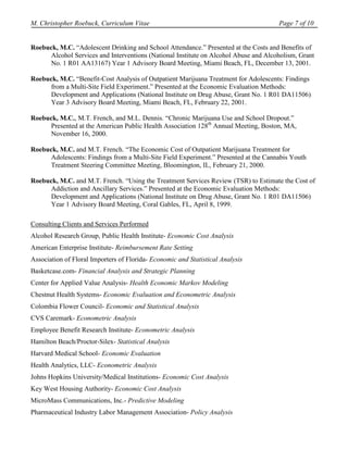 M. Christopher Roebuck, Curriculum Vitae                                              Page 7 of 10


Roebuck, M.C. “Adolescent Drinking and School Attendance.” Presented at the Costs and Benefits of
      Alcohol Services and Interventions (National Institute on Alcohol Abuse and Alcoholism, Grant
      No. 1 R01 AA13167) Year 1 Advisory Board Meeting, Miami Beach, FL, December 13, 2001.

Roebuck, M.C. “Benefit-Cost Analysis of Outpatient Marijuana Treatment for Adolescents: Findings
      from a Multi-Site Field Experiment.” Presented at the Economic Evaluation Methods:
      Development and Applications (National Institute on Drug Abuse, Grant No. 1 R01 DA11506)
      Year 3 Advisory Board Meeting, Miami Beach, FL, February 22, 2001.

Roebuck, M.C., M.T. French, and M.L. Dennis. “Chronic Marijuana Use and School Dropout.”
      Presented at the American Public Health Association 128th Annual Meeting, Boston, MA,
      November 16, 2000.

Roebuck, M.C. and M.T. French. “The Economic Cost of Outpatient Marijuana Treatment for
      Adolescents: Findings from a Multi-Site Field Experiment.” Presented at the Cannabis Youth
      Treatment Steering Committee Meeting, Bloomington, IL, February 21, 2000.

Roebuck, M.C. and M.T. French. “Using the Treatment Services Review (TSR) to Estimate the Cost of
      Addiction and Ancillary Services.” Presented at the Economic Evaluation Methods:
      Development and Applications (National Institute on Drug Abuse, Grant No. 1 R01 DA11506)
      Year 1 Advisory Board Meeting, Coral Gables, FL, April 8, 1999.

Consulting Clients and Services Performed
Alcohol Research Group, Public Health Institute- Economic Cost Analysis
American Enterprise Institute- Reimbursement Rate Setting
Association of Floral Importers of Florida- Economic and Statistical Analysis
Basketcase.com- Financial Analysis and Strategic Planning
Center for Applied Value Analysis- Health Economic Markov Modeling
Chestnut Health Systems- Economic Evaluation and Econometric Analysis
Colombia Flower Council- Economic and Statistical Analysis
CVS Caremark- Econometric Analysis
Employee Benefit Research Institute- Econometric Analysis
Hamilton Beach/Proctor-Silex- Statistical Analysis
Harvard Medical School- Economic Evaluation
Health Analytics, LLC- Econometric Analysis
Johns Hopkins University/Medical Institutions- Economic Cost Analysis
Key West Housing Authority- Economic Cost Analysis
MicroMass Communications, Inc.- Predictive Modeling
Pharmaceutical Industry Labor Management Association- Policy Analysis
 