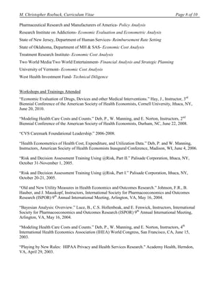 M. Christopher Roebuck, Curriculum Vitae                                                Page 8 of 10

Pharmaceutical Research and Manufacturers of America- Policy Analysis
Research Institute on Addictions- Economic Evaluation and Econometric Analysis
State of New Jersey, Department of Human Services- Reimbursement Rate Setting
State of Oklahoma, Department of MH & SAS- Economic Cost Analysis
Treatment Research Institute- Economic Cost Analysis
Two World Media/Two World Entertainment- Financial Analysis and Strategic Planning
University of Vermont- Economic Cost Analysis
West Health Investment Fund- Technical Diligence


Workshops and Trainings Attended
“Economic Evaluation of Drugs, Devices and other Medical Interventions.” Hay, J., Instructor, 3rd
Biennial Conference of the American Society of Health Economists, Cornell University, Ithaca, NY,
June 20, 2010.

“Modeling Health Care Costs and Counts.” Deb, P., W. Manning, and E. Norton, Instructors, 2nd
Biennial Conference of the American Society of Health Economists, Durham, NC, June 22, 2008.

“CVS Caremark Foundational Leadership.” 2006-2008.

“Health Econometrics of Health Cost, Expenditure, and Utilization Data.” Deb, P. and W. Manning,
Instructors, American Society of Health Economists Inaugural Conference, Madison, WI, June 4, 2006.

“Risk and Decision Assessment Training Using @Risk, Part II.” Palisade Corporation, Ithaca, NY,
October 31-November 1, 2005.

“Risk and Decision Assessment Training Using @Risk, Part I.” Palisade Corporation, Ithaca, NY,
October 20-21, 2005.

“Old and New Utility Measures in Health Economics and Outcomes Research.” Johnson, F.R., B.
Hauber, and J. Mauskopf, Instructors, International Society for Pharmacoeconomics and Outcomes
Research (ISPOR) 9th Annual International Meeting, Arlington, VA, May 16, 2004.

“Bayesian Analysis: Overview.” Luce, B., C.S. Hollenbeak, and E. Fenwick, Instructors, International
Society for Pharmacoeconomics and Outcomes Research (ISPOR) 9th Annual International Meeting,
Arlington, VA, May 16, 2004.

“Modeling Health Care Costs and Counts.” Deb, P., W. Manning, and E. Norton, Instructors, 4th
International Health Economics Association (IHEA) World Congress, San Francisco, CA, June 15,
2003.

“Playing by New Rules: HIPAA Privacy and Health Services Research." Academy Health, Herndon,
VA, April 29, 2003.
 