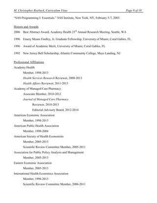 M. Christopher Roebuck, Curriculum Vitae                                             Page 9 of 10

“SAS Programming I: Essentials.” SAS Institute, New York, NY, February 5-7, 2003.

Honors and Awards
2006   Best Abstract Award, Academy Health 23rd Annual Research Meeting, Seattle, WA

1996   Emery Means Findley, Jr. Graduate Fellowship, University of Miami, Coral Gables, FL

1996   Award of Academic Merit, University of Miami, Coral Gables, FL

1992   New Jersey Bell Scholarship, Atlantic Community College, Mays Landing, NJ

Professional Affiliations
Academy Health
       Member, 1998-2013
       Health Services Research Reviewer, 2008-2013
       Health Affairs Reviewer; 2011-2013
Academy of Managed Care Pharmacy
       Associate Member, 2010-2012
       Journal of Managed Care Pharmacy
               Reviewer, 2010-2013
               Editorial Advisory Board, 2012-2014
American Economic Association
       Member, 1998-2013
American Public Health Association
       Member, 1998-2004
American Society of Health Economists
       Member, 2005-2013
       Scientific Review Committee Member, 2005-2011
Association for Public Policy Analysis and Management
       Member, 2005-2013
Eastern Economic Association
       Member, 2005-2013
International Health Economics Association
       Member, 1998-2013
       Scientific Review Committee Member, 2006-2011
 