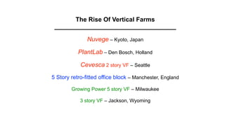 The Rise Of Vertical Farms
 ___________________________________

               Nuvege – Kyoto, Japan

           PlantLab – Den Bosch, Holland

            Cevesca 2 story VF – Seattle
5 Story retro-fitted office block – Manchester, England

        Growing Power 5 story VF – Milwaukee

            3 story VF – Jackson, Wyoming
 