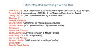 Cities interested in creating a vertical farm

New York City (2008 presentation to Manhattan Boro president’s office, Scott Stringer)
Newark, NJ (2 presentations - 2009,2010 - to Mayor’s office, Stephan Pryor)
Jersey City, NJ (2010 presentation to City planners office)
Chicago, Ill.
Newark, Delaware
Beijing, China (Conference on metropolitan agriculture)
Incheon, Korea (2007 presentation to City planners office)
Singapore
Vancouver, Canada
Surrey, Canada (2009 presentation to Mayor’s office)
Milan, Italy (Expo 2015 organizers)
Las Vegas, Nevada
Amman, Jordan (2009 presentation to Mayor’s office)
Doha, Qatar
Riyadh, Saudi Arabia
 