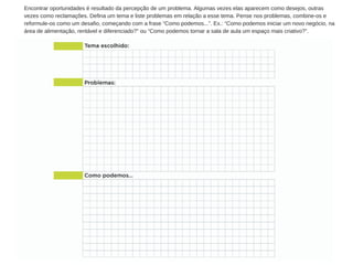 Encontrar oportunidades é resultado da percepção de um problema. Algumas vezes elas aparecem como desejos, outras
vezes como reclamações. Defina um tema e liste problemas em relação a esse tema. Pense nos problemas, combine­os e
reformule­os como um desafio, começando com a frase “Como podemos...”. Ex.: “Como podemos iniciar um novo negócio, na
área de alimentação, rentável e diferenciado?” ou “Como podemos tornar a sala de aula um espaço mais criativo?”.
 