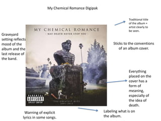 My Chemical Romance Digipak
Traditional title
of the album +
artist clearly to
be seen.
Labeling what is on
the album.
Graveyard
setting reflects
mood of the
album and the
last release of
the band.
Everything
placed on the
cover has a
form of
meaning,
especially of
the idea of
death.
Sticks to the conventions
of an album cover.
Warning of explicit
lyrics in some songs.
 