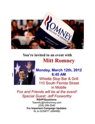 You’re invited to an event with
                     Mitt Romney
               Monday, March 12th, 2012
|                        6:45 AM
                 Whistle Stop Bar & Grill
                110 South Florida Street
                         in Mobile
    Fox and Friends will be at the event!
      Special Guest: Jeff Foxworthy
                 RSVP/Questions:
              TeamAL@mittromney.com
                   (205) 286-2040
         For Important Campaign Updates:
               AL to GOMITT (466488)
 