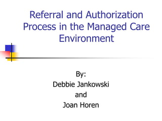 Referral and Authorization
Process in the Managed Care
Environment
By:
Debbie Jankowski
and
Joan Horen
 