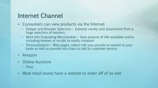Internet Channel
• Consumers can view products via the Internet
– Deeper and Broader Selection – Extreme variety and assortment from a
huge selection of retailers
– More Info Evaluating Merchandise – Vast amount of info available online
including reviews or recalls to easily compare
– Personalization – Web pages collect info you provide to market to your
taste as well as provide live chats to talk to customer service
• Amazon
• Online Auctions
– Ebay
• Most retail stores have a website to order off of as well
 