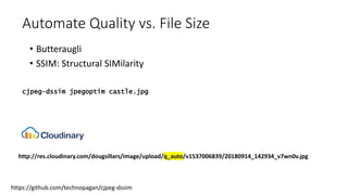 Automate Quality vs. File Size
• Butteraugli
• SSIM: Structural SIMilarity
https://github.com/technopagan/cjpeg-dssim
cjpeg-dssim jpegoptim castle.jpg
http://res.cloudinary.com/dougsillars/image/upload/q_auto/v1537006839/20180914_142934_v7wn0v.jpg
 