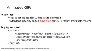 Animated GIFs
Video Tags:
Video is not pre-loaded, will be last to download
<video loop autoplay muted playsinline controls = "false” src="goats.mp4”/>
Img tags are fast!
<picture>
<source type="video/mp4" srcset=”goats.mp4">
<source type="image/webp" srcset=”goats.webp">
<img src=”goats.gif">
</picture>
https://calendar.perfplanet.com/2017/animated-gif-without-the-gif/
 