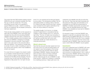 IBM Security Solutions
IBM X-Force® 2010 Trend and Risk Report

Section II > The State of Affairs in DNSSEC > What’s ahead now > Conclusion




They argue that their DNS resolvers already support              know if it is not checked and he does get trapped           authenticity and reliability that sites are what they
DNSCurve and use it whenever possible. But, they                 by some attack. This transparency problem has the           say they are. There have also been proposals and
then go on with the caveat that, “Of course,                     associated problem of creating a lack of demand             discussions for IPsec keys and information to be
authoritative servers need to be upgraded to                     for a feature that really should be just there. Lacking     overloaded into the DNS and authenticated by
support DNSCurve as well...” which is something                  some mandate from the registry authorities to the           DNSSEC to facilitate opportunistic encryption and
that has not happened. But the debate continues to               ISPs, this may be difficult to overcome.                    VPNs. These are desirable features that make
hold back deployment.                                                                                                        DNSSEC more valuable but must wait for DNSSEC-
                                                                 This applies equally, if not more so, to change-            aware applications.
There are also vexing problems on the consumer or                adverse IT departments in corporations that are
client side of the DNSSEC issue. Some ISPs have                  unwilling to make changes even if it is “doing the          It’s important to keep in mind that DNSSEC was
indicated that they will not be providing DNSSEC                 right thing.” The risk, no matter how minuscule, of         designed to deal with one particular threat, that of
validation because they have seen no demand for                  causing something to break due to a change which            DNS spoofing and falsified DNS data. It is not the be
it.22 This is hardly surprising, since the attacks have          isn’t going to provide them with some overt,                all and end all of DNS security. But it has a valuable
been few and DNSSEC is designed to be largely                    observable, benefit can create reluctance in a              role to play. And, as we can learn from some of the
transparent to the end consumer. There doesn’t                   corporate environment.                                      proposed uses for DNSSEC, there may yet be other
seem to be a pain point on the consumer side to                                                                              uses to which DNS with DNSSEC may be applied.
help push adoption. This should be a simple thing                What’s ahead now
to provide. It’s just a matter of enabling an option in          Now that the root zone has been signed and more             Conclusion
the caching name servers, which most installations               and more of the TLD zones are being signed, we              2010 was a watershed year for DNSSEC with many
should now support.                                              can expect to see more progress in the coming               important milestones passed. Some would argue
                                                                 years and some new and fresh ideas for taking               that DNSSEC has finally reached a critical mass
For zones that are not signed, this situation results            advantage of DNSSEC. Already, proposals have                and momentum is building behind it. But, in spite of
in no increase in server load and has no impact at               been put forth to add e-commerce certificate                all the good press, DNSSEC still has a long way to
all. If a domain is signed, those signatures can be              hashes in DNS to firmly tie a certificate to the            go in achieving true end-to-end validation of the
checked and the failing records dropped. The end                 domain holder through the use of DNSSEC to sign             Domain Naming System.
consumer may not even see that something has                     those records.23 While this is certainly no substitute
happened to help protect him. He might not even                  for a Certifying Authority, it helps build trust in the




22 DNSSEC Deployment Among ISPs – The Why, How, and What – http://www.circleid.com/posts/20100629_dnssec_deployment_among_isps_the_why_how_and_what/
23 Dan Kaminsky’s “The DNSSEC Diaries” – http://dankaminsky.com/2010/12/13/dnssec-ch1/                                                                                         100
 