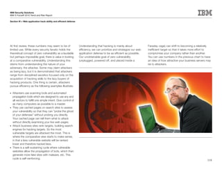 IBM Security Solutions
IBM X-Force® 2010 Trend and Risk Report

Section	III	>	Web	application	hack-ability	and	efficient	defense




At first review, these numbers may seem to be of                   Understanding that hacking is mainly about             Faraday cage) can shift to becoming a relatively
limited use. While every security fanatic holds the                efficiency, we can prioritize and strategize our web   inefficient target so that it takes more effort to
theoretical concept of zero vulnerability as a laudable            application defense to be as efficient as possible.    compromise your company rather than another.
but perhaps impossible goal, there is value in looking             Our unobtainable goal of zero vulnerability            You can use numbers in the previous chart to have
at a comparative vulnerability. Understanding this                 (unplugged, powered off, and placed inside a           an idea of how attractive your business servers may
stems from understanding the nature of your                                                                               be to attackers.
adversary, the attacker. Some may claim attackers
as being lazy, but it is demonstrated that attackers
range from disciplined ascetics focused only on the
acquisition of hacking skills to the lazy buyers of
hacking products. One thing is certain, attackers
pursue efficiency as the following examples illustrate.

•	 Attackers use scanning tools and automated
   propagation tools which are designed to use any and
   all vectors to fulfill one simple intent: Give control of
   as many computers as possible to a master.
•	 They use cached pages on search sites to assess
   your vulnerability so that they can “probe the ghost
   of your defenses” without probing you directly.
   Your cached page can tell them what to attack
   without directly examining your live web pages.
•	 Attack business sites rank targets, building search
   engines for hacking targets. So the most
   vulnerable targets are attacked the most. This is
   where the comparative view starts to make sense,
   in that a less vulnerable website will be ranked
   lower and therefore hacked less.
•	 There is a self-sustaining cycle where vulnerable
   websites allow the propagation of bots, which then
   generate more fake sites with malware, etc. This
   cycle is self-reinforcing.
                                                                                                                                                                          118
 