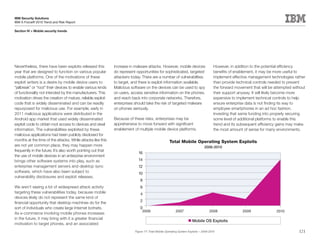 IBM Security Solutions
IBM X-Force® 2010 Trend and Risk Report

Section IV > Mobile security trends




Nevertheless, there have been exploits released this          increase in malware attacks. However, mobile devices                    However, in addition to the potential efficiency
year that are designed to function on various popular         do represent opportunities for sophisticated, targeted                  benefits of enablement, it may be more useful to
mobile platforms. One of the motivations of these             attackers today. There are a number of vulnerabilities                  implement effective management technologies rather
exploit writers is a desire by mobile device users to         to target, and there is exploit information available.                  than provide technical controls needed to prevent
“jailbreak” or “root” their devices to enable various kinds   Malicious software on the devices can be used to spy                    the forward movement that will be attempted without
of functionality not intended by the manufacturers. This      on users, access sensitive information on the phones,                   their support anyway. It will likely become more
motivation drives the creation of mature, reliable exploit    and reach back into corporate networks. Therefore,                      expensive to implement technical controls to help
code that is widely disseminated and can be readily           enterprises should take the risk of targeted malware                    ensure enterprise data is not finding its way to
repurposed for malicious use. For example, early in           on phones seriously.                                                    employee smartphones in an ad hoc fashion.
2011 malicious applications were distributed in the                                                                                   Investing that same funding into properly securing
Android app market that used widely disseminated              Because of these risks, enterprises may be                              some level of additional platforms to enable this
exploit code to obtain root access to devices and steal       apprehensive to move forward with significant                           trend and its subsequent efficiency gains may make
information. The vulnerabilities exploited by these           enablement of multiple mobile device platforms.                         the most amount of sense for many environments.
malicious applications had been publicly disclosed for
months at the time of the attacks. While attacks like this                                          Total Mobile Operating System Exploits
are not yet common place, they may happen more                                                                                 2006-2010
frequently in the future. It’s also worth pointing out that
                                                                            16
the use of mobile devices in an enterprise environment
brings other software systems into play, such as                            14
enterprise management servers and desktop sync                              12
software, which have also been subject to                                   10
vulnerability disclosures and exploit releases.
                                                                             8
We aren’t seeing a lot of widespread attack activity                         6
targeting these vulnerabilities today, because mobile                        4
devices likely do not represent the same kind of
financial opportunity that desktop machines do for the                       2
sort of individuals who create large Internet botnets.                       0
                                                                               2006                      2007                      2008               2009                    2010
As e-commerce involving mobile phones increases
in the future, it may bring with it a greater financial
                                                                                                                     Mobile OS Exploits
motivation to target phones, and an associated
                                                                                                                                                             Source: IBM X-Force®
                                                                          Figure 77: Total Mobile Operating System Exploits – 2006-2010                                              121
 
