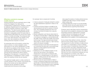 IBM Security Solutions
IBM X-Force® 2010 Trend and Risk Report

Section IV > Mobile security trends > Effective controls to manage mobile devices




Effective controls to manage                                       For example, here is a typical set of controls.                  discourage the practice of making internal services
mobile devices                                                                                                                      available externally. Doing so simply increases
Existing enterprise security standards serve to help               •	 A device password of adequate strength to protect             attack surface area.
protect the integrity of our data and its                             the data classifications expected to reside on the         •	 Configure Bluetooth so that it is not discoverable

corresponding IT infrastructure. Therefore, it should                 device.                                                       and it will connect only with paired devices on all
be relatively straightforward for the enterprise to                •	 A timeout and lockout feature controlled by the               handheld devices supporting these features.
identify the required controls for a given data                       device password and set for a period of minimal
classification. The data-focused approach should                      time. This is typically anywhere from five to 30           If devices cannot meet these minimum requirements,
provide the foundation of the appropriate security                    minutes; the shorter the better from a security            they should not be suitable for enterprise use. Ideally,
standards to adequately protect this same data on                     perspective.                                               technology should be implemented to properly
mobile devices while taking into account the unique                •	 Device configuration such that any data stored on          configure devices for employees as part of the
aspects of mobile technology. This enterprise data                    the device is removed after “X” failed login attempts,     boarding process. This establishes a trusted
is of no less value because it now resides on the                     or the device is managed by a remote service with          relationship at the completion of the boarding process.
latest, shiny new smartphone rather than on                           this ability. If both controls are possible, they should
existing personal computers or servers.                               both be used. This data removal should include             As you review these defined controls, notice that
                                                                      data stored on memory media (i.e., flash memory)           there are some controls unique to smartphones.
As enterprises arrive at the specific controls they                   used by the device if possible.                            The requirement to either remotely or locally remove
need to enforce, it is vital to establish correct                  •	 Password prompt on the device should pause for             information is a compensatory control to address
assumptions on the various classifications of data                    an incremental time after each unsuccessful login          the unique nature of smartphones. Because of their
that will end up residing on their devices. This can                  attempt to protect against brute-force login               size and common use cases, enterprises should
be approached in different ways including                             attempts if possible.                                      expect that loss and theft will be higher than they’ve
identifying classification based on employee roles or              •	 Install and run an anti-malware program on any             typically witnessed in laptop programs. The reality is
services that are expected for device support.                        device that has access to the enterprise                   that even the most conscientious employee can use
Regardless of the approach, it is paramount that                      infrastructure or has access to enterprise data.           their smartphone in an airport, cab, hotel, or
this classification is established in order to clearly             •	 Install and run a firewall program on the device if        anywhere they go because that is the nature and
define the resulting controls that are required.                      possible. Limiting access into the enterprise is an        benefit of the technology.
                                                                      effective means of decreasing risk.
This statement ideally results in a fairly small set of            •	 Remote access for synchronization of data or
controls required to host, transmit, and process this                 access to enterprise infrastructure should always
data so the controls can be clearly defined in                        go through an approved Remote Access Service
employee security standards as well as                                (RAS) gateway using adequate access credentials.
implemented and enforced via technology.                              It is a sound security practice to minimize or
                                                                                                                                                                                     122
 