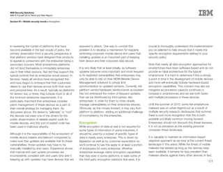 IBM Security Solutions
IBM X-Force® 2010 Trend and Risk Report

Section IV > Mobile security trends > Encryption




In reviewing the myriad of platforms that have            exposed to attack. One way to combat this                crucial to thoroughly understand the implementation
become available in the last couple of years, the         problem is to develop a mechanism for regularly          you’ve selected to help ensure that it meets the
primary observation from a security perspective is        reminding corporate mobile device end users that         specific encryption requirements defined in your
that platform vendors have designed their products        installing updates is an important part of keeping       security policy.
to appeal to consumers with the enterprise being a        their device and their corporate data secure.
secondary concern. Most smartphone platforms                                                                       Note that nearly all data encryption approaches for
did not lend themselves to immediate enterprise           It is very likely that at least initially, as software   smartphones have been software-based and do not
use in their initial versions. Nor did they support the   updates become more important and more frequent          provide an ideal architecture for the typical
typical controls that an enterprise would expect. In      to fix exploited vulnerabilities that enterprises may    smartphone. It is hard to determine if this is simply
fairness, nearly all vendors have recognized this         only be able to rely on their MDM (Mobile Device         a point in time in the development of mobile devices
and have begun to embrace that their customers            Management) solutions to simply limit                    and more will eventually include hardware-based
desire to use their devices across both their work        synchronization to updated versions. Currently, the      encryption capabilities. This concern may also be
and personal lives. As a result, typically as platforms   platform vendor/hardware vendor/carrier ecosystem        mitigated as processor capacity continues to
hit version two or three, they include most or all of     has not embraced the notion of frequent updates          increase in smartphones and we see both faster
the minimum enterprise requirements. It is                that can be distributed by third parties, like           and multiple processors in these devices.
particularly important that enterprises consider          enterprises, in order for them to more closely
patch management of these devices as a part of            manage vulnerabilities on their enterprise devices.      Until the summer of 2010, some felt smartphone
their overall strategy for managing them. As              Obviously, as this moves forward, it may vary from       malware was an urban legend but as a result of
discussed above, the desire to “jailbreak” or “root”      platform to platform, adding an additional challenge     multiple security research disclosures that summer,
the devices has been one of the drivers for the           of inconsistency for the enterprise.                     there is now more recognition that this is both
public dissemination of reliable exploit code for                                                                  possible and likely common moving forward.
mobile devices, and this sort of exploit code has         Encryption                                               Enterprises should not discount this threat because
been used in malicious attacks.                           While encryption of data at rest is not required for     it is not as pervasive as the existing personal
                                                          some types of information in some industries, it         computer threat landscape.
Although it is the responsibility of the ecosystem of     should be used for a subset of specific types of
mobile device makers and telecom companies to             data in nearly every enterprise. This is driven by       It is valuable to maintain an information-based
make sure that updates are available that fix these       legislation as well as by customer expectation so        objective approach as we look at the current threat
vulnerabilities, those updates may have to be             we’ll continue to see this apply to at least a portion   landscape in this arena. While the threat of mobile
manually installed by end users. Experience shows         of employees for every enterprise. Whether               malware has existed as long as the devices have
that manual end user update processes are                 enterprises leverage native encryption capabilities      been available, it remains far less prevalent than
inconsistently complied with and users who aren’t         that may exist in some platforms or seek some of         malware attacks against many other devices. In fact,
keeping up with updates may have devices that are         the third party encryption solutions that exist, it is
                                                                                                                                                                    123
 