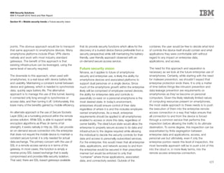 IBM Security Solutions
IBM X-Force® 2010 Trend and Risk Report

Section IV > Mobile security trends > Future security vision




points. The obvious approach would be to transport             that do provide security functions which allow for the       container, the user would be free to decide what kind
that same approach to smartphone devices. Many                 discovery of a trusted device (hence preferable from a       of controls the device itself should contain and what
smartphone platforms include IPsec VPN clients                 security perspective) while still maintaining the battery-   applications they were comfortable with without
natively and work with most industry standard                  friendly, user-friendly approach observed with an            regard to any impact on enterprise data,
gateways. The benefit of this approach is that                 on-demand secure access service.                             applications, and access.
existing infrastructure can be leveraged, using the
same level of security required.                               Future security vision                                       The need for this approach and separation is
                                                               Nirvana, as it applies to future of smartphone               necessary as we look at the future enterprise use of
The downside to this approach, when used with                  security and enterprise use, is likely the ability for       smartphones. Certainly, while starting with the need
smartphones, is a real issue with device battery life          smartphone devices and associated platforms to               for malware prevention, we shouldn’t expect that
and usability. Maintaining a constant tunnel between           support dual personas on a single device. Since              enterprise protection ends there. It is only a matter
device and gateway, which is needed to synchronize             much of the smartphone growth within the enterprise          of time before things like intrusion prevention and
data, quickly saps battery life. The alternative               likely will be comprised of employee-owned devices,          data leakage prevention are requirements on
approach is to manage the use of this tunnel, leaving          the ability for enterprise data and controls to              smartphones as they’ve become on personal
it connected only long enough to synchronize or                peacefully co-exist on a personal smartphone is the          computers. Given the likely relatively limited nature
access data, and then turning it off. Unfortunately, this      most desired state. In today’s environment,                  of computing resources present on smartphones,
loses many of the benefits gained by mobile efficiency.        enterprises should ensure control of their data              the most viable approach to these needs is to push
                                                               regardless of where it is and this includes employee-        the execution of them into the enterprise remote
An alternate approach is the use of Secure Sockets             owned smartphones. As a result, enterprise                   access connection in a way that helps ensure that
Layer (SSL) as a tunneling protocol within the remote          requirements should be applied to all smartphones            all connection to and from the device is forced
access solution. While SSL is able to support similar          enabled to access or store this data, regardless of          through a common service that performs this
encryption algorithms as IPsec (in terms of bit                owner liability. The ideal future state would allow the      inspection before allowing the traffic to its ultimate
strength), it exists natively in http (s). SSL can provide     enterprise to properly secure access to its data and         destination. To some degree, this inspection can be
an on-demand secure connection into the enterprise             infrastructure to the degree required while allowing         exacerbated by finite segregation between
that does not require the mobile device to maintain a          the individual to decide the security controls for their     enterprise data and applications, access, and
constant secure tunnel; it is only needed for actual           data and access to personally-subscribed services.           personal use but ultimately, even if only the
data exchange. The primary concern with the use of             For the enterprise, this would mean that all enterprise      enterprise portion needs this level of inspection, the
SSL in a remote access service is in terms of the              data, applications, and network access to and from           most favorable approach will be to push a lot of this
gateway. In most cases, this function is simply a              the enterprise would be secured in their prescribed          into the cloud or, in more likely terms, into the
reverse-proxy SSL-based exchange that is easily                manner but would be enforced to only that                    remote access enterprise connection.
compromised and provides little security isolation.            “container” where those applications, associated
That said, there are SSL-based gateways available              data, and connectivity existed. Outside of the                                                                 125
 