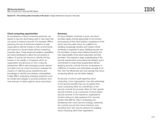 IBM Security Solutions
IBM X-Force® 2010 Trend and Risk Report

Section IV > The evolving state of security in the cloud > Design elements for security in the cloud




Cloud computing opportunities                                        Summary
As acceptance of cloud computing advances, we                        As cloud adoption continues to grow, and cloud
expect to see the cloud being used in new ways that                  providers apply controls appropriate to the function
can serve to advance security. For example, IBM is                   and purpose of their cloud solution, acceptance of the
exploring the use of advanced analytics to help                      cloud, even the public cloud, as a platform for
organizations identify threats to their environments                 handling increasingly sensitive and mission critical
and respond to those threats without impacting                       workloads is expected to grow. Building security into
business value. These advanced analytics capabilities                the foundation of each cloud initiative should be the
are being developed to allow the processing of                       joint responsibility of the cloud subscriber and their
millions of events per second to identify the key                    providers. This requires a deep understanding of the
threats or the needle in a haystack which an                         security requirements surrounding that initiative, and a
organization should focus on from a security                         commitment to meet those requirements without
perspective. IBM is also leveraging social network                   applying security controls that are unnecessary or
concepts such as crowd sourcing to evaluate the                      ineffective. If vendors and subscribers are able to do
impacts of collective group experiences and                          this, then the efficiencies and cost savings that cloud
knowledge to identify and address vulnerabilities.                   computing affords can be better realized.
Finally, IBM is evaluating emerging endpoints such
as mobile technologies to provide protection from                    As security concerns quell regarding cloud
new avenues of attack against cloud subscribers.                     computing, more organizations may take advantage
                                                                     of the security benefits that can be gained from
                                                                     cloud computing either as a beneficiary of the
                                                                     security controls the provider offers for their specific
                                                                     security initiative or as a consumer of cloud-based
                                                                     security services. In the meantime, organizations
                                                                     should continue to seek guidance from security
                                                                     vendors like IBM for help in evaluating and
                                                                     developing their cloud security strategy, assessing
                                                                     the controls around their cloud initiatives, and
                                                                     providing them with secure solutions for enabling
                                                                     cloud computing within their organization.


                                                                                                                                129
 