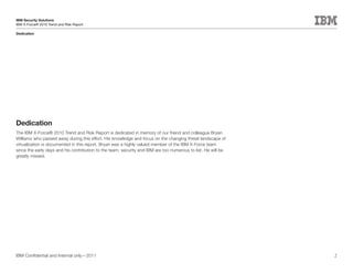 IBM Security Solutions
IBM X-Force® 2010 Trend and Risk Report

Dedication




Dedication
The IBM X-Force® 2010 Trend and Risk Report is dedicated in memory of our friend and colleague Bryan
Williams who passed away during this effort. His knowledge and focus on the changing threat landscape of
virtualization is documented in this report. Bryan was a highly valued member of the IBM X-Force team
since the early days and his contribution to the team, security and IBM are too numerous to list. He will be
greatly missed.




IBM Confidential and Internal only—2011                                                                        2
 