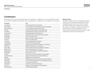 IBM Security Solutions
IBM X-Force® 2010 Trend and Risk Report

Contributors




Contributors
Producing the X-Force Trend and Risk Report is a dedication in collaboration across all of IBM. We would             About X-Force
like to thank the following individuals for their rapt attention and dedication to the publication of this report.   The IBM X-Force® research and development teams
                                                                                                                     study and monitor the latest threat trends including
Contributor                                 Title
                                                                                                                     vulnerabilities, exploits and active attacks, viruses
Amrit Williams                              Director, Emerging Security Technology                                   and other malware, spam, phishing, and malicious
Bryan Williams                              X-Force Research and Development, Protection Technologies                web content. In addition to advising customers and
Carsten Hagemann                            X-Force Software Engineer, Content Security                              the general public about emerging and critical
Colin Bell                                  Principle Consultant, AppScan OnDemand Services                          threats, X-Force also delivers security content to help
David Merrill                               STSM, IBM Chief Information Security Office, CISA                        protect IBM customers from these threats.
Dr. Jens Thamm                              Database Management Content Security
Harold Moss                                 Emerging Tech & Cloud Computing Technical Architect
Jay Radcliffe                               Senior Threat Analyst, MSS
Jeffrey Palatt                              Manager, Emergency Response Services
John Kuhn                                   Senior Threat Analyst, MSS
Jon Larimer                                 X-Force Advanced Research, Malware
Leslie Horacek                              X-Force Threat Response Manager
Lisa Washburn                               Global Product Mgr, IBM Security Services—Threat/Cloud
Marc Noske                                  Database Administration, Content Security
Mark E. Wallis                              Senior Information Developer for IBM Security Solutions
Matthew Ward                                Senior Product Manager—Tivoli Security
Michelle Alvarez                            Team Lead, MSS Intelligence Center(aka Eagle Eyes)
Mike Warfield                               Senior Wizard, X-Force
Ory Segal                                   Security Products Architect, AppScan Product Manager
Patrick Vandenberg                          Manager, Rational Security & Compliance Marketing
Ralf Iffert                                 Manager X-Force Content Security
Ryan McNulty                                IBM Managed Security Services & SQL Querier Extraordinaire
Scott Moore                                 X-Force Software Developer and X-Force Database Team Lead
Shane Garrett                               X-Force Advanced Research
Steven Bade                                 STSM Security Architect and Strategist
Tom Cross                                   Manager—X-Force Strategy and Threat Intelligence
Wangui McKelvey                             X-Force Marketing Manager                                                                                                     3
 