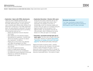 IBM Security Solutions
IBM X-Force® 2010 Trend and Risk Report

Section I > Spammers focus on content rather than volume > Major content trends in spam for 2010




•	   September—Spam with HTML attachments:                       •	   September-November—Random URL spam:
     There are some similarities between the ZIP                      During this time period, spammers did not use           Bredolab downloader
     attachment spam emails of the month before and                   random text but instead used random URLs                This Trojan downloads a rogue antivirus
     the HTML attachment spam. In both cases the                      extensively. This resulted in more than 12              program called SecurityTool that pretends to
     user’s computer gets infected when clicking on the               (syntactically correct but otherwise useless and        find viruses on your PC when none exist.
     attachment. Furthermore, in the HTML attachment                  random) URLs per spam on an average during the
     spam, the user’s attention is attracted in the same              beginning weeks of this time period. In the
     way as in the ZIP attachment spam by something                   following weeks, we recognized more than six
     in the email text body such as:                                  URLs per spam, which is still above the normal
         – Please see attached invoice for Stockton                   levels of 2-4 URLs per spam on an average.
           floor project
         – More details are in the attached invitation           •	   December—Increased average byte size of
         – See attached for breakdown—the $40 HOA                     spam again: This time, this is a result of the drop
           will not be included in payment do deduct                  of the spam volume by 70 percent (see section
           from total which = $1095/mo                                “Spammers on holiday at the end of the year”
         – Please print out the invoice copy attached                 page 46), that affected particularly small spam.
           and collect the package at our office
         – Attached is a copy of the deposit received for        Against the trends of previous years—wherein
           your records                                          spammers made very few changes in the technical
         – Here are the signed documents                         content of spam throughout the year, in 2010,
         – memo on image secrecy (attached)                      spammers made a continuous effort to change the
         – Enclosed is my CV for your consideration              technical contents regularly. In the next section, we will
         – You will find the resume attached to this email       discuss an associated factor—the volume of spam.
         – Attached you will find the fall daily tour
           schedule for your review




                                                                                                                                                                             44
 