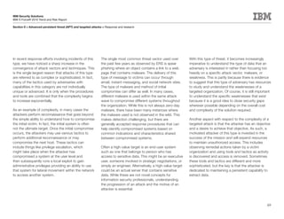 IBM Security Solutions
IBM X-Force® 2010 Trend and Risk Report

Section II > Advanced persistent threat (APT) and targeted attacks > Response and research




In recent response efforts involving incidents of this           The single most common threat vector used over           With this type of threat, it becomes increasingly
type, we have noticed a sharp increase in the                    the past few years as observed by ERS is spear           imperative to understand the type of data that an
convergence of attack vectors and techniques. This               phishing where an object contains a link to a web        adversary is interested in rather than focusing too
is the single largest reason that attacks of this type           page that contains malware. The delivery of this         heavily on a specific attack vector, malware, or
are referred to as complex or sophisticated. In fact,            type of message to victims can occur through             weakness. This is partly because there is evidence
many of the tactics used by adversaries with                     email, instant messaging, and social network sites.      to suggest that this type of adversary has resources
capabilities in this category are not individually               The type of malware and method of initial                to study and understand the weaknesses of a
unique or advanced. It is only when the procedures               compromise can differ as well. In many cases,            targeted organization. Of course, it is still important
and tools are combined that the complexity begins                different malware is used within the same attack         to understand the specific weaknesses that exist
to increase exponentially.                                       wave to compromise different systems throughout          because it is a good idea to close security gaps
                                                                 the organization. While this is not always zero-day      wherever possible depending on the overall cost
As an example of complexity, in many cases the                   malware, there have been many instances where            and complexity of the solution required.
attackers perform reconnaissance that goes beyond                the malware used is not observed in the wild. This
the simple ability to understand how to compromise               makes detection challenging, but there are               Another aspect with respect to the complexity of a
the initial victim. In fact, the initial system is often         generally accepted response procedures that can          targeted attack is that the attacker has an objective
not the ultimate target. Once the initial compromise             help identify compromised systems based on               and a desire to achieve that objective. As such, a
occurs, the attackers may use various tactics to                 common indications and characteristics shared            motivated attacker of this type is invested in the
perform additional reconnaissance or may                         between compromised systems.                             success of the mission and will expend resources
compromise the next host. These tactics can                                                                               to maintain unauthorized access. This includes
include things like privilege escalation, which                  Often a high-value target is an end-user system          observing remedial actions taken by a victim
might take place when the attacker has                           such as one that belongs to person who has               organization and using tools and tactics as activity
compromised a system at the user level and                       access to sensitive data. This might be an executive     is discovered and access is removed. Sometimes
then subsequently runs a local exploit to gain                   user, someone involved in strategic negotiations, or     these tools and tactics are different and more
administrative privileges providing an ability to use            simply an engineer. Alternatively, a high-value target   sophisticated, but the key is that the attacker is
that system for lateral movement within the network              could be an actual server that contains sensitive        dedicated to maintaining a persistent capability to
to access another system.                                        data. While these are not novel concepts for             extract data.
                                                                 information security professionals, understanding
                                                                 the progression of an attack and the motive of an
                                                                 attacker is essential.



                                                                                                                                                                              69
 
