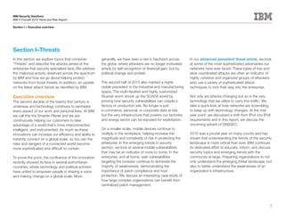 IBM Security Solutions
IBM X-Force® 2010 Trend and Risk Report

Section I > Executive overview




Section I–Threats
In this section we explore topics that comprise          generally, we have seen a rise in hactivism across      In our advanced persistent threat article, we look
“Threats” and describe the attacks aimed at the          the globe, where attackers are no longer motivated      at some of the most sophisticated adversaries our
enterprise that security specialists face. We address    simply by self-recognition or financial gain, but by    networks have ever faced. These types of low and
the malicious activity observed across the spectrum      political change and protest.                           slow coordinated attacks are often an indicator of
by IBM and how we go about helping protect                                                                       highly cohesive and organized groups of attackers
networks from those threats. In addition, an update      The second half of 2010 also marked a highly            who use a variety of sophisticated attack
on the latest attack trends as identified by IBM.        visible precedent in the industrial and manufacturing   techniques to inch their way into the enterprise.
                                                         space. The multi-faceted and highly customized
Executive overview                                       Stuxnet worm shook up the SCADA world by                Not only are attacks changing but so is the very
The second decade of the twenty first century is         proving how security vulnerabilities can cripple a      technology that we utilize to carry this traffic. We
underway and technology continues to permeate            factory or production site. No longer is just           take a quick look at how networks are scrambling
every aspect of our work and personal lives. At IBM      e-commerce, personal, or corporate data at risk,        to keep up with technology changes. At the mid-
we call this the Smarter Planet and we are               but the very infrastructure that powers our factories   year point, we discussed a shift from IPv4 into IPv6
continuously helping our customers to take               and energy sector can be exposed for exploitation.      requirements and in this report, we discuss the
advantage of a world that’s more interconnected,                                                                 oncoming advent of DNSSEC.
intelligent, and instrumented. As much as these          On a smaller scale, mobile devices continue to
innovations can increase our efficiency and ability to   multiply in the workplace, helping increase the         2010 was a pivotal year on many counts and has
instantly connect on a global scale, so too can the      magnitude and complexity of risk in protecting the      shown that understanding the trends of the security
risks and dangers of a connected world become            enterprise. In the emerging trends in security          landscape is more critical than ever. IBM continues
more sophisticated and difficult to contain.             section, we look at several mobile vulnerabilities      its dedicated effort to educate, inform, and discuss
                                                         that may be an indicator of more to come. In the        security topics and emerging trends with the
To prove the point, the confluence of this innovation    enterprise, and at home, web vulnerabilities            community at large. Preparing organizations to not
recently showed its face in several authoritarian        targeting the browser continue to dominate the          only understand the emerging threat landscape, but
countries, where technology and political activism       majority of weaknesses, demonstrating the               also to better understand the weaknesses of an
have united to empower people in sharing a voice         importance of patch compliance and host                 organization’s infrastructure.
and making change on a global scale. More                protection. We discuss an interesting case study of
                                                         how large complex organizations can benefit from
                                                         centralized patch management.




                                                                                                                                                                    7
 
