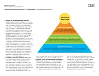 IBM Security Solutions
IBM X-Force® 2010 Trend and Risk Report

Section II > Advanced persistent threat (APT) and targeted attacks > Conclusions and recommendations




                                                                                                                       Situational
                                                                                                                       Awareness
•	 Validate the incident response process.
   Specifically, this means ensuring that the incident
   response process aligns step by step with enterprise
   tools and mapping the flow of the investigative
   process to the technology. Aspects of leveraging
                                                                                                                Predictive Analytics
   tools for detection, using advanced response
                                                                                                               Use of expert systems to analyze
   techniques, and proper remediation timing should                                                        massive volumes of heterogeneous data
   be taken into consideration. Use of an applicable                                                    providing contextual results that can be used to
                                                                                                       focus finite resouces and enable real-time action
   process framework such as ITIL can be helpful.
•	 Build a comprehensive data breach program.
   This should include a Data Breach Program
   Manager that has the responsibility for coordinating                                          Proactive Tools, Techniques, & Practices
   all aspects of response efforts beyond the technical                                       Provides the ability to track threats over time and allows for quicker
                                                                                             detection of the unknown using incident response methodology and
   components. Specifically, this type of program                                       indicators of compromise to close the gap between compromise and detection
   should effectively establish a framework to ensure
   proper communications and information flow during
   a large-scale complex data breach. The areas to                                                              Traditional Controls
   include would be the appropriate business leaders,
                                                                                   While unable to fully defend against complex targeted attacks, can be used to detect and
   data owners, information technology operations,                              even prevent components of these attacks; traditional controls are required for compliance and
   legal counsel, public relations, security operations,                                            to build foundation for Proactive and Predective Security
   etc. One of the goals should be to privately share
   information with external entities including law
   enforcement and industry groups.                                team should attempt to focus efforts on proactive                volumes of heterogeneous streaming data in real-
•	 Establish a dedicated response team. While                      assessments if the tools are available to do so.                 time can be extremely valuable. This type of capability
   many organizations have an incident response                 •	 Consider a next generation predictive solution.                  can learn from the past based on models, evaluate
   team, they are often overwhelmed trying to                      While security has begun to evolve from a reactive               new information against previous information as it
   determine what is significant, in part due to the               stance to a proactive stance, the methodologies                  arrives, determine if the data is relevant, and even use
   sheer volume of malware that can be found in any                used are still quite resource intensive in that they             new observations to reverse earlier assertions. This
   given organization. Many successful organizations               require human analysis. Sometimes, this analysis can             can tell us where to focus, and possibly recommend
   have built a dedicated advanced incident response               lead to wasted productivity and significant cost. Use            what to do or even take action for us when there is
   team that can take advantage of the tools                       of an expert predictive system to model massive                  extremely high confidence (99.9%).
   designed to assist with advanced threats. This
                                                                                                                                                                                         71
 