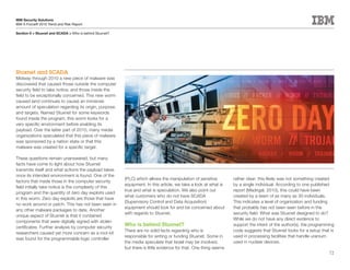 IBM Security Solutions
IBM X-Force® 2010 Trend and Risk Report

Section II > Stuxnet and SCADA > Who is behind Stuxnet?




Stuxnet and SCADA
Midway through 2010 a new piece of malware was
discovered that caused those outside the computer
security field to take notice, and those inside the
field to be exceptionally concerned. This new worm
caused (and continues to cause) an immense
amount of speculation regarding its origin, purpose,
and targets. Named Stuxnet for some keywords
found inside the program, this worm looks for a
very specific environment before enabling its
payload. Over the latter part of 2010, many media
organizations speculated that this piece of malware
was sponsored by a nation state or that this
malware was created for a specific target.

These questions remain unanswered, but many
facts have come to light about how Stuxnet
transmits itself and what actions the payload takes
once its intended environment is found. One of the
                                                          (PLC) which allows the manipulation of sensitive         rather clear: this likely was not something created
factors that made those in the computer security
                                                          equipment. In this article, we take a look at what is    by a single individual. According to one published
field initially take notice is the complexity of this
                                                          true and what is speculation. We also point out          report (Madrigal, 2010), this could have been
program and the quantity of zero day exploits used
                                                          what customers who do not have SCADA                     created by a team of as many as 30 individuals.
in this worm. Zero day exploits are those that have
                                                          (Supervisory Control and Data Acquisition)               This indicates a level of organization and funding
no work around or patch. This has not been seen in
                                                          equipment should look for and be concerned about         that probably has not been seen before in the
any other malware packages to date. Another
                                                          with regards to Stuxnet.                                 security field. What was Stuxnet designed to do?
unique aspect of Stuxnet is that it contained
                                                                                                                   While we do not have any direct evidence to
components that were digitally signed with stolen
certificates. Further analysis by computer security
                                                          Who	is	behind	Stuxnet?                                   support the intent of the author(s), the programming
                                                          There are no solid facts regarding who is                code suggests that Stuxnet looks for a setup that is
researchers caused yet more concern as a root kit
                                                          responsible for writing or funding Stuxnet. Some in      used in processing facilities that handle uranium
was found for the programmable logic controller
                                                          the media speculate that Israel may be involved,         used in nuclear devices.
                                                          but there is little evidence for that. One thing seems
                                                                                                                                                                    72
 