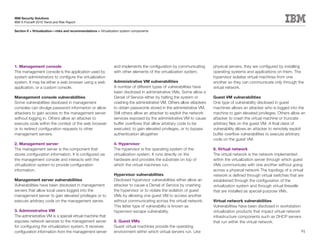 IBM Security Solutions
IBM X-Force® 2010 Trend and Risk Report

Section II > Virtualization—risks and recommendations > Virtualization system components




1. Management console                                            and implements the configuration by communicating        physical servers, they are configured by installing
The management console is the application used by                with other elements of the virtualization system.        operating systems and applications on them. The
system administrators to configure the virtualization                                                                     hypervisor isolates virtual machines from one
system. It may be either a web browser using a web               Administrative VM vulnerabilities                        another so they can communicate only through the
application, or a custom console.                                A number of different types of vulnerabilities have      virtual network.
                                                                 been disclosed in administrative VMs. Some allow a
Management console vulnerabilities                               Denial of Service either by halting the system or        Guest VM vulnerabilities
Some vulnerabilities disclosed in management                     crashing the administrative VM. Others allow attackers   One type of vulnerability disclosed in guest
consoles can divulge password information or allow               to obtain passwords stored in the administrative VM.     machines allows an attacker who is logged into the
attackers to gain access to the management server                Still others allow an attacker to exploit the network    machine to gain elevated privileges. Others allow an
without logging in. Others allow an attacker to                  services exposed by the administrative VM to cause       attacker to crash the virtual machine or truncate
execute code within the context of the web browser               buffer overflows that allow arbitrary code to be         arbitrary files on the guest VM. A final class of
or to redirect configuration requests to other                   executed, to gain elevated privileges, or to bypass      vulnerability allows an attacker to remotely exploit
management servers.                                              authentication altogether.                               buffer overflow vulnerabilities to execute arbitrary
                                                                                                                          code on the guest VM.
2. Management server                                             4. Hypervisor
The management server is the component that                      The hypervisor is the operating system of the            6. Virtual network
stores configuration information. It is configured via           virtualization system. It runs directly on the           The virtual network is the network implemented
the management console and interacts with the                    hardware and provides the substrate on top of            within the virtualization server through which guest
virtualization system to provide configuration                   which the virtual machines run.                          VMs communicate with one another without going
information.                                                                                                              across a physical network The topology of a virtual
                                                                 Hypervisor vulnerabilities                               network is defined through virtual switches that are
Management server vulnerabilities                                Disclosed hypervisor vulnerabilities either allow an     established through the configuration of the
Vulnerabilities have been disclosed in management                attacker to cause a Denial of Service by crashing        virtualization system and through virtual firewalls
servers that allow local users logged into the                   the hypervisor or to violate the isolation of guest      that are installed as special-purpose VMs.
management server to gain elevated privileges or to              VMs by allowing one guest VM to access another
execute arbitrary code on the management server.                 without communicating across the virtual network.        Virtual network vulnerabilities
                                                                 This latter type of vulnerability is known as            Vulnerabilities have been disclosed in workstation
3. Administrative VM                                             hypervisor escape vulnerability.                         virtualization products that impact virtual network
The administrative VM is a special virtual machine that                                                                   infrastructure components such as DHCP servers
exposes network services to the management server                5. Guest VMs                                             that run within the virtual network.
for configuring the virtualization system. It receives           Guest virtual machines provide the operating
configuration information from the management server             environment within which virtual servers run. Like                                                         91
 
