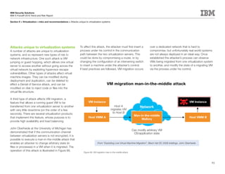 IBM Security Solutions
IBM X-Force® 2010 Trend and Risk Report

Section II > Virtualization—risks and recommendations > Attacks unique to virtualization systems




Attacks unique to virtualization systems                           To affect this attack, the attacker must first insert a            over a dedicated network that is hard to
A number of attacks are unique to virtualization                   process under his control in the communication                     compromise, but unfortunately real world systems
systems, and so represent new types of risk to                     path between the two virtualization servers. This                  are not always deployed in an ideal way. Once
network infrastructure. One such attack is VM                      could be done by compromising a router, or by                      established the attacker’s process can observe
jumping or guest hopping, which allows one virtual                 changing the configuration of an intervening switch                VMs being migrated from one virtualization system
server to access another without going across the                  to insert a machine under the attacker’s control.                  to another, and modify the state of a migrating VM
virtual network by exploiting hypervisor escape                    If best practices are followed, VM migration occurs                via the process under his control.
vulnerabilities. Other types of attacks affect virtual
machine images. They can be modified during
deployment and duplication, can be deleted to
effect a Denial of Service attack, and can be                                                  VM migration man-in-the-middle attack
modified on disk to inject code or files into the
virtual file structure.

A third type of attack affects VM migration, a
feature that allows a running guest VM to be                               VM Instance                                                                                     VM Instance
transferred from one virtualization server to another                                                 Host A                   Network
with very little downtime (on the order of a few                                                   migrates VM
seconds). There are several virtualization products                                                 to Host B
                                                                                                                          Man-in-the-middle
that implement this feature, whose purpose is to                           Host VMM A                                                                                      Host VMM B
                                                                                                                               Mallory
provide high availability and load balancing.

John Oberheide at the University of Michigan has
                                                                                                                         Can modify arbitrary VM
demonstrated that if the communication channel                                                                            OS/application state
between virtualization servers is not encrypted, it is
possible to execute a man-in-the-middle attack that
enables an attacker to change arbitrary state (in                                   From “Exploiting Live Virtual Machine Migration”, Black Hat DC 2008 briefings, John Oberheide.
files or processes) in a VM when it is migrated. The
operation of this attack is illustrated in Figure 66.
                                                                      Figure 66: VM migration man-in-the-middle attack




                                                                                                                                                                                         93
 