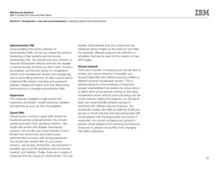 IBM Security Solutions
IBM X-Force® 2010 Trend and Risk Report

Section II > Virtualization—risks and recommendations > Operating Secure Virtual Infrastructure




Administrative VM                                                  disable virtual devices that are unused and use
Avoid installing third-party software on                           hardened server images as the basis for new VMs.
administrative VMs, as this can violate the vendors’               For example, VMware supports the definition of
hardening of their systems and introduces                          templates that can be used for the creation of new
unnecessary risk. You should scan your systems to                  VM images.
discover all exposed network services and disable
or reduce access to those you don’t need. To aid in                Virtual network
log analysis, synchronize clocks on virtualization                 There are a number of measures you should take to
servers and management servers and manage log                      protect your virtual networks. If possible, you
size to avoid filling partitions. It’s also a good idea to         should install VMs with different security profiles on
implement file integrity checking and password                     different physical virtualization servers. This is
policies, disable root logins, and only allow server               advised because of the existence of hypervisor
administrators to manage administrative VMs.                       escape vulnerabilities that enable one virtual server
                                                                   to affect other virtual servers running on the same
Hypervisor                                                         virtualization server without communicating over the
The measures available to help protect the                         virtual network. Failing this measure, you should at
hypervisor are limited—install hypervisor updates                  least use virtual firewalls between groups of
and patches as soon as they are available.                         machines with different security postures. You
                                                                   should also isolate VM traffic by defining VLAN port
Guest VMs                                                          groups in virtual switches and associating each VM
Virtual servers running in guest VMs should be                     virtual adapter with the appropriate port group. If
hardened just like physical servers. You should                    supported, you should configure port groups to
update and patch their operating systems. Use                      prevent virtual adapters from entering promiscuous
single-role servers and disable unnecessary                        mode and to prevent virtual NICs from changing
services. You should use a local firewall to insure                their MAC addresses.
limited host control and use limited scope
administrative accounts with strong passwords.
You should also protect files on your virtual
servers—use access control lists, use encryption if
possible, and audit file operations such as access,
creation, and deletion. Finally, there are a couple of
measures that are unique to virtual servers. You can
                                                                                                                            95
 