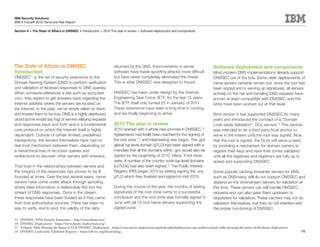 IBM Security Solutions
IBM X-Force® 2010 Trend and Risk Report

Section II > The State of Affairs in DNSSEC > Introduction > 2010 The year in review > Software deployment and components




The State of Affairs in DNSSEC                                        returned by the DNS. Improvements in server                          Software deployment and components
Introduction                                                          software have made spoofing attacks more difficult,                  Most modern DNS implementations already support
DNSSEC11 is the set of security extensions to the                     but have never completely eliminated the threat.                     DNSSEC out of the box. Some older deployments of
Domain Naming System (DNS) to perform verification                    This is what DNSSEC was designed to thwart.                          name servers certainly remain but, since the root has
and validation of received responses to DNS queries.                                                                                       been signed and is serving up signatures, all servers
When someone references a site such as xyzzy.test.                    DNSSEC has been under design by the Internet                         actively on the net and handling DNS requests have
com, they expect to get answers back regarding the                    Engineering Task Force, IETF, for the last 15 years.                 proven at least compatible with DNSSEC and the
Internet address where the servers are located on                     The IETF itself only turned 25 in January of 2011.                   kinks have been worked out at that level.
the Internet. In the past, we’ve simply relied on them                These extensions have been a long time in coming,
and trusted them to be true. DNS is a highly distributed              and are finally beginning to arrive.                                 Bind version 9 has supported DNSSEC for many
cloud (some would say fog) of servers relaying requests                                                                                    years and introduced the concept of a “Domain
and responses back and forth and is a fundamental                     2010 The year in review                                              Look-aside Validation”, DLV, service.15 This service
core protocol on which the Internet itself is highly                  2010 opened with a whole new promise in DNSSEC.13                    was intended to be a third party trust anchor to
dependent. Outside of certain limited, predefined                     Agreements had finally been reached for the signing of               serve in the interim until the root was signed. Now
transactions, the servers themselves have had no                      the root zone “.” and initial testing was begun. The .gov            that the root is signed, the DLVs still serve a need
real trust mechanism between them, depending on                       global top level domain (gTLD) had been signed with a                by providing a mechanism for domain owners to
a hierarchical tree of recursive queries and                          mandate that all the domains within .gov would also be               register their keys and have their zones validated
redirections to discover other servers with answers.                  signed by the beginning of 2010. Many, if not most,                  until all the registries and registrars are fully up to
                                                                      were. A number of the country code top level domains                 speed and supporting DNSSEC.
That trust in the relationships between servers and                   (ccTLDs) had also been signed.14 The Public Interest
the integrity of the responses has proven to be ill                   Registry (PIR) began 2010 by testing signing the .org                Some popular caching forwarder servers for DNS,
founded at times. Over the last several years, name                   gTLD which they finalized and signed in mid-2010.                    such as DNSmasq, still do not support DNSSEC and
servers have come under attack through spoofing,                                                                                           depend on the downstream servers for validation at
where false information is deliberately fed into the                  During the course of the year, the months of testing                 this time. These servers can still handle DNSSEC
stream of DNS responses. Once in the stream,                          signatures of the root zone came to a successful                     requests and can also pass them upstream to
these responses have been trusted as if they came                     conclusion and the root zone was formally signed in                  requesters for validation. These cachers may not do
from true authoritative sources. There has been no                    June with all 13 root name servers supporting the                    validation themselves, but they do not interfere with
way to verify, end to end, the validity of the data                   signed zone.                                                         the proper functioning of DNSSEC.

13   DNSSEC: DNS Security Extensions – http://www.dnssec.net/
14   DNSSEC Deployment – https://www.dnssec-deployment.org/
15   A Handy Table Showing the Status of TLD DNSSEC Deployment – https://www.dnssec-deployment.org/index.php/deployment-case-studies/a-handy-table-showing-the-status-of-tld-dnssec-deployment/
16   DNSSEC Look-aside Validation Registry – https://dlv.isc.org/about/using                                                                                                                      98
 