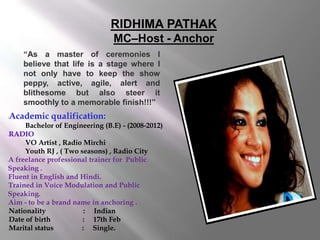 RIDHIMA PATHAK
MC–Host - Anchor
“As a master of ceremonies I
believe that life is a stage where I
not only have to keep the show
peppy, active, agile, alert and
blithesome but also steer it
smoothly to a memorable finish!!!”

Academic qualification:



Bachelor of Engineering (B.E) - (2008-2012)
RADIO
VO Artist , Radio Mirchi
Youth RJ , ( Two seasons) , Radio City
A freelance professional trainer for Public
Speaking .
Fluent in English and Hindi.
Trained in Voice Modulation and Public
Speaking.
Aim - to be a brand name in anchoring .
Nationality
: Indian
Date of birth
: 17th Feb
Marital status
: Single.








l

l

l

l







 