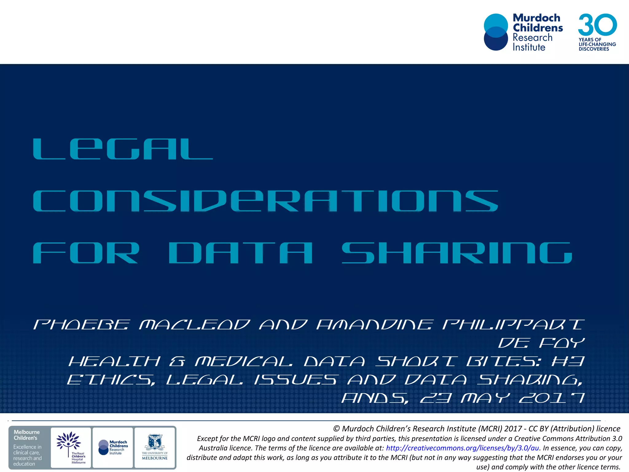 Phoebe Macleod and Amandine Philippart
de Foy
Health & Medical Data Short Bites: #3
Ethics, Legal issues and data sharing,
ANDS, 23 May 2017
Legal
Considerations
for Data Sharing
© Murdoch Children’s Research Institute (MCRI) 2017 - CC BY (Attribution) licence
Except for the MCRI logo and content supplied by third parties, this presentation is licensed under a Creative Commons Attribution 3.0
Australia licence. The terms of the licence are available at: http://creativecommons.org/licenses/by/3.0/au. In essence, you can copy,
distribute and adapt this work, as long as you attribute it to the MCRI (but not in any way suggesting that the MCRI endorses you or your
use) and comply with the other licence terms.
 
