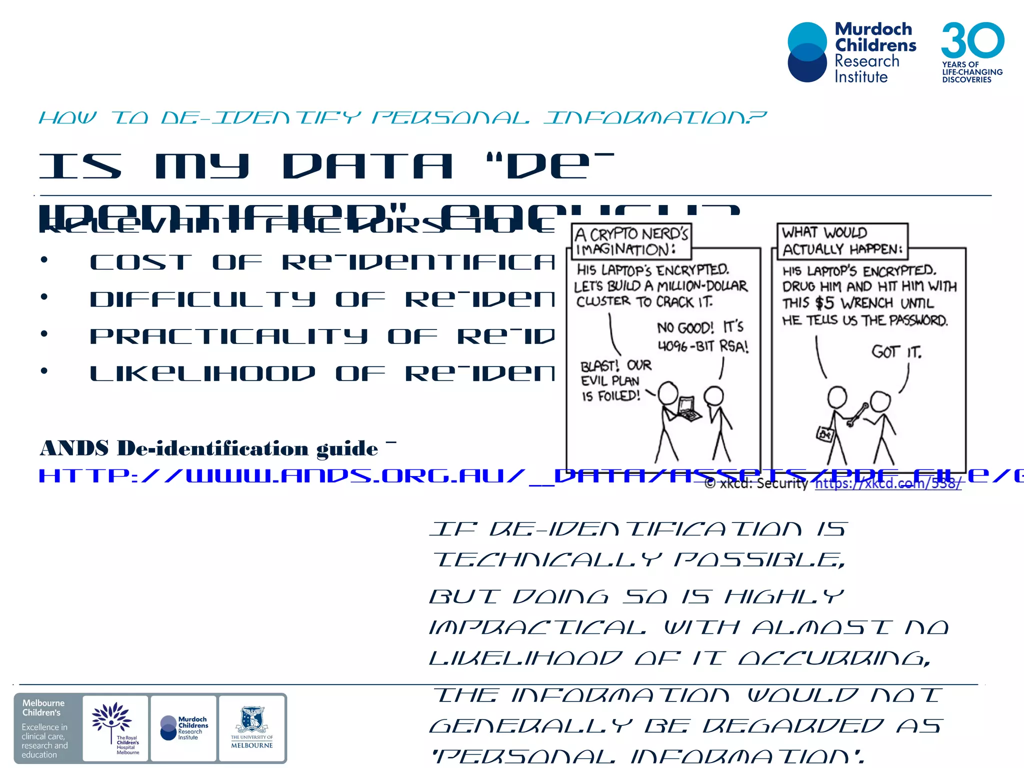 How to De-Identify Personal Information?
Is my data “de-
identified” enough?Relevant factors to consider:
• Cost of re-identification
• Difficulty of re-identification
• Practicality of re-identification
• Likelihood of re-identification
ANDS De-identification guide -
http://www.ands.org.au/__data/assets/pdf_file/0
If re-identification is
technically possible,
but doing so is highly
impractical with almost no
likelihood of it occurring,
the information would not
generally be regarded as
‘personal information’.
 