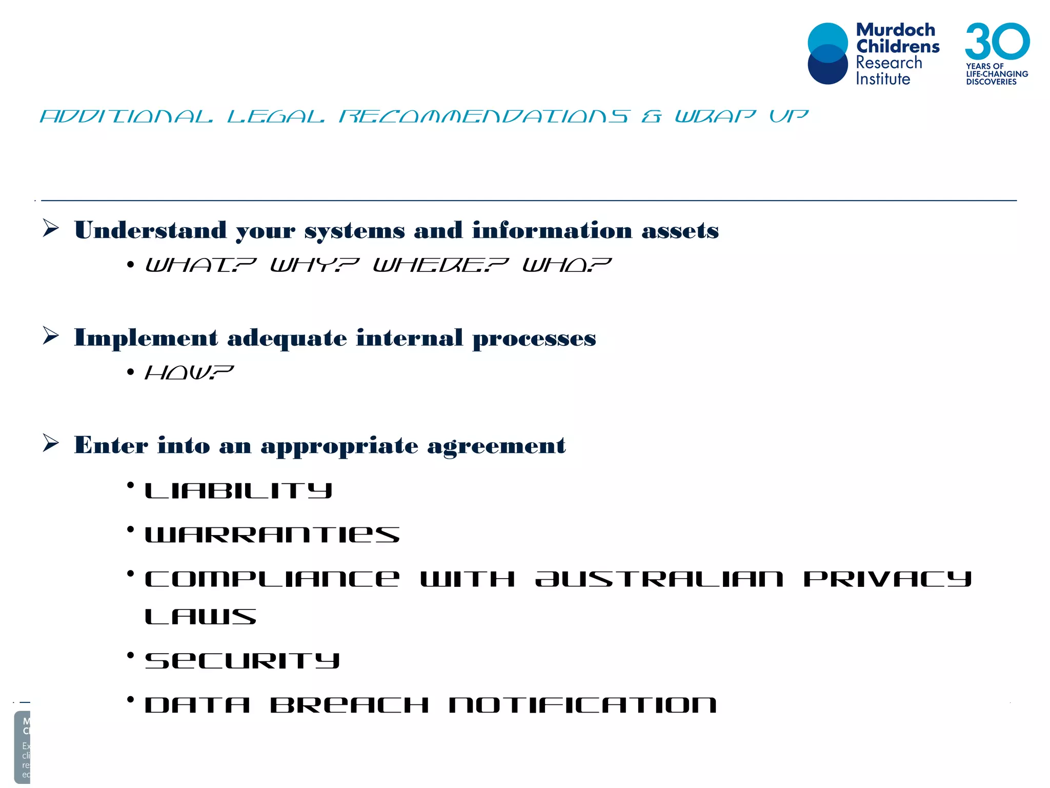  Understand your systems and information assets
• What? Why? Where? Who?
 Implement adequate internal processes
• How?
 Enter into an appropriate agreement
• Liability
• Warranties
• Compliance with Australian privacy
laws
• Security
• Data breach notification
Additional Legal Recommendations & Wrap Up
 