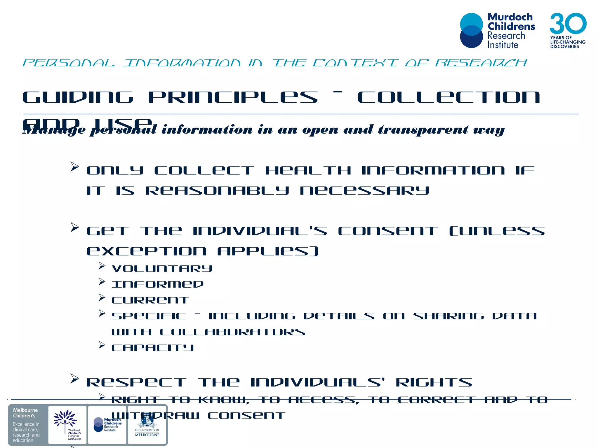 Guiding Principles – Collection
and UseManage personal information in an open and transparent way
 Only collect health information if
it is reasonably necessary
 Get the individual’s consent (unless
exception applies)
 Voluntary
 Informed
 Current
 Specific – including details on sharing data
with collaborators
 Capacity
 Respect the individuals’ rights
 Right to know, to access, to correct and to
withdraw consent
Personal Information in the Context of Research
 