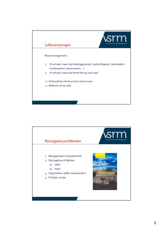 3
Jullie ervaringen
Risicomanagement:
1. IK wil wel, maar mijn leidinggevende / opdrachtgever / teamleden /
medewerkers / leveranciers….?
2. IK wil wel, maar wat levert het op voor wie?
⇒ Uitwisseling met buurman / buurvrouw
⇒ Reflectie uit de zaal
RisicogestuurdWerken
1. Management in Onzekerheid
2. Risicogestuurd Werken:
a) Wat?
b) Hoe?
3. Organisatie: welke voorwaarden?
4. Praktijk: 10 tips
 
