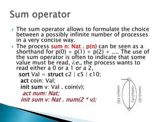  The sum operator allows to formulate the choice
between a possibly infinite number of processes
in a very concise way.
 The process sum n: Nat . p(n) can be seen as a
shorthand for p(0) + p(1) + p(2) + .... The use of
the sum operator is often to indicate that some
value must be read, i.e., the process wants to
read either a 0 or a 1 or a 2,
sort Val = struct c2 | c5 | c10;
act coin: Val;
init sum v: Val . coin(v);
act num: Nat;
init sum v: Nat . num(2 * v);
 