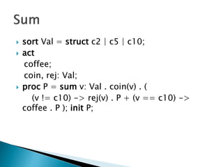  sort Val = struct c2 | c5 | c10;
 act
coffee;
coin, rej: Val;
 proc P = sum v: Val . coin(v) . (
(v != c10) -> rej(v) . P + (v == c10) ->
coffee . P ); init P;
 