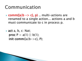  comm({a|b -> c}, p) .. multi-actions are
renamed to a single action... actions a and b
must communicate to c in process p.
 act a, b, c: Nat;
proc P = a(1) || b(1);
init comm({a|b->c}, P);
 