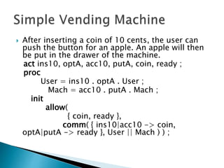  After inserting a coin of 10 cents, the user can
push the button for an apple. An apple will then
be put in the drawer of the machine.
act ins10, optA, acc10, putA, coin, ready ;
proc
User = ins10 . optA . User ;
Mach = acc10 . putA . Mach ;
init
allow(
{ coin, ready },
comm( { ins10|acc10 -> coin,
optA|putA -> ready }, User || Mach ) ) ;
 