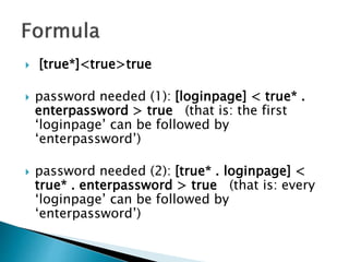  [true*]<true>true
 password needed (1): [loginpage] < true* .
enterpassword > true (that is: the first
‘loginpage’ can be followed by
‘enterpassword’)
 password needed (2): [true* . loginpage] <
true* . enterpassword > true (that is: every
‘loginpage’ can be followed by
‘enterpassword’)
 