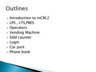  Introduction to mCRL2
 LPS , LTS,PBES
 Operators
 Vending Machine
 Odd counter
 Login
 Car park
 Phone book
 