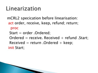 mCRL2 specication before linearisation:
act order, receive, keep, refund; return;
proc
Start = order .Ordered;
Ordered = receive. Received + refund .Start;
Received = return .Ordered + keep;
init Start;
 