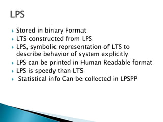  Stored in binary Format
 LTS constructed from LPS
 LPS, symbolic representation of LTS to
describe behavior of system explicitly
 LPS can be printed in Human Readable format
 LPS is speedy than LTS
 Statistical info Can be collected in LPSPP
 