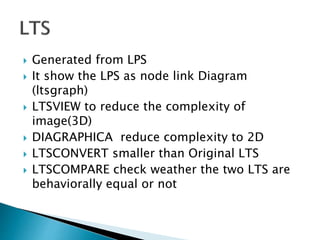  Generated from LPS
 It show the LPS as node link Diagram
(ltsgraph)
 LTSVIEW to reduce the complexity of
image(3D)
 DIAGRAPHICA reduce complexity to 2D
 LTSCONVERT smaller than Original LTS
 LTSCOMPARE check weather the two LTS are
behaviorally equal or not
 