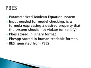  Parameterized Boolean Equation system
 Input needed for model checking, is a
formula expressing a desired property that
the system should not violate (or satisfy)
 Pbes stored in Binary format
 Pbespp stored in human readable format.
 BES genrated from PBES
 