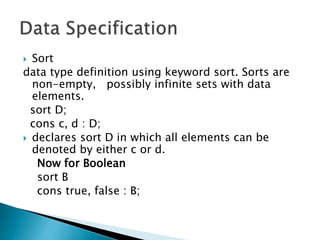  Sort
data type definition using keyword sort. Sorts are
non-empty, possibly infinite sets with data
elements.
sort D;
cons c, d : D;
 declares sort D in which all elements can be
denoted by either c or d.
Now for Boolean
sort B
cons true, false : B;
 